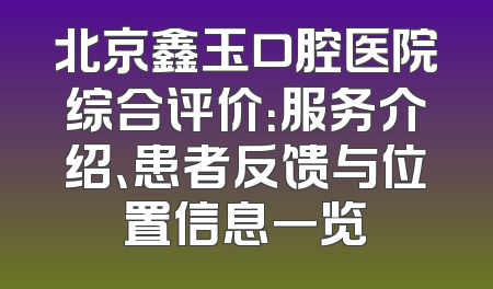 北京鑫玉口腔医院综合评价：服务介绍、患者反馈与位置信息一览