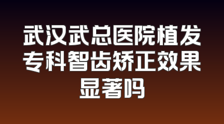武汉武总医院植发专科智齿矫正效果显著吗