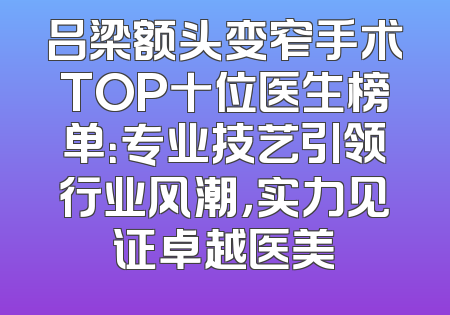 吕梁额头变窄手术TOP十位医生榜单：专业技艺引领行业风潮，实力见证卓越医美