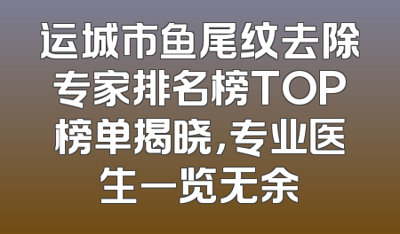 运城市鱼尾纹去除专家排名榜TOP榜单揭晓，专业医生一览无余