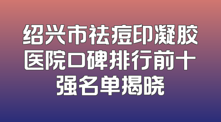 绍兴市祛痘印凝胶医院口碑排行前十强名单揭晓