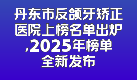 丹东市反颌牙矫正医院上榜名单出炉，2025年榜单全新发布