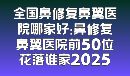 全国鼻修复鼻翼医院哪家好：鼻修复鼻翼医院前50位花落谁家2025