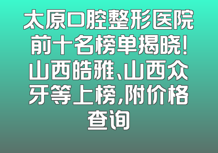 太原口腔整形医院前十名榜单揭晓！山西皓雅、山西众牙等上榜，附价格查询