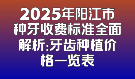 2025年阳江市种牙收费标准全面解析：牙齿种植价格一览表