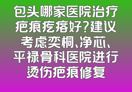 包头哪家医院治疗疤痕疙瘩好？建议考虑奕桐、净芯、平禄骨科医院进行烫伤疤痕修复