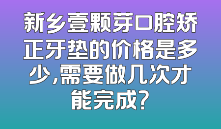 新乡壹颗芽口腔矫正牙垫的价格是多少，需要做几次才能完成？