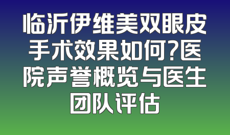 临沂伊维美双眼皮手术效果如何？医院声誉概览与医生团队评估