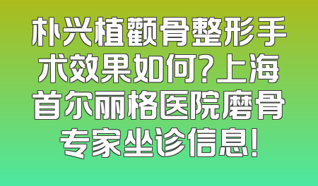 朴兴植颧骨整形手术效果如何？上海首尔丽格医院磨骨专家坐诊信息！