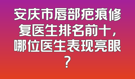 安庆市唇部疤痕修复医生排名前十，哪位医生表现亮眼？
