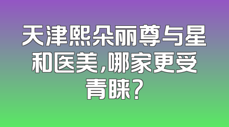 天津熙朵丽尊与星和医美，哪家更受青睐？