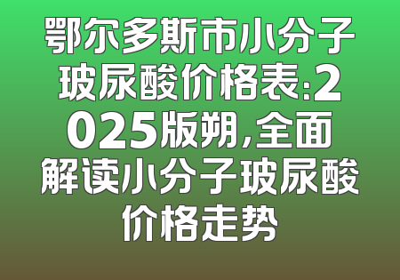 鄂尔多斯市小分子玻尿酸价格表：2025版朔，全面解读小分子玻尿酸价格走势