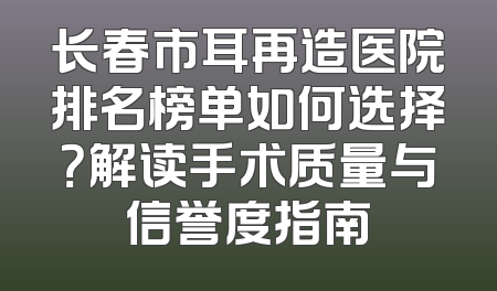 长春市耳再造医院排名榜单如何选择？解读手术质量与信誉度指南