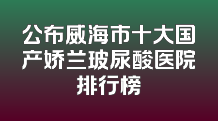 公布威海市十大国产娇兰玻尿酸医院排行榜