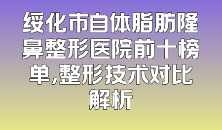 绥化市自体脂肪隆鼻整形医院前十榜单，整形技术对比解析