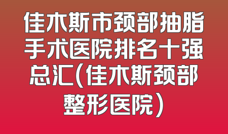 佳木斯市颈部抽脂手术医院排名十强总汇（佳木斯颈部整形医院）