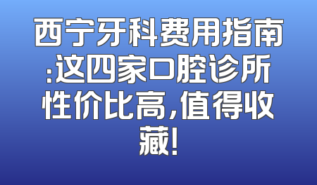 西宁牙科费用指南：这四家口腔诊所性价比高，值得收藏！