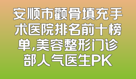 安顺市颧骨填充手术医院排名前十榜单，美容整形门诊部人气医生PK