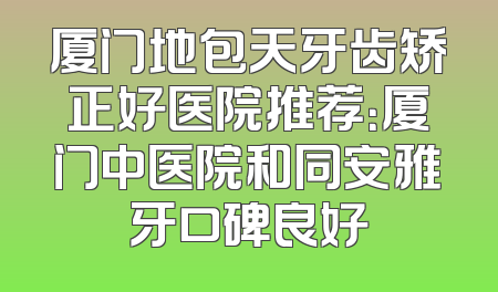 厦门地包天牙齿矫正好医院推荐：厦门中医院和同安雅牙口碑良好
