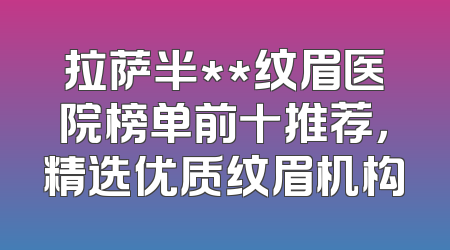拉萨半**纹眉医院榜单前十推荐，精选优质纹眉机构