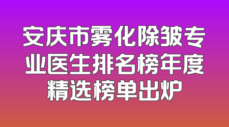 安庆市雾化除皱专业医生排名榜年度精选榜单出炉
