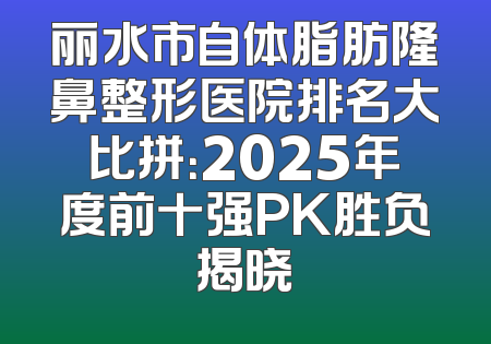 丽水市自体脂肪隆鼻整形医院排名大比拼：2025年度前十强PK胜负揭晓
