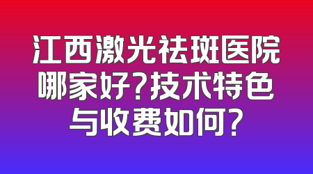 江西激光祛斑医院哪家好？技术特色与收费如何？