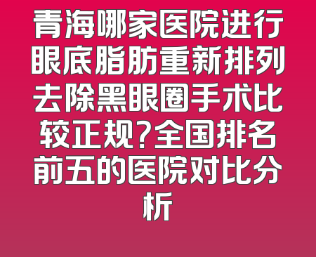 青海哪家医院进行眼底脂肪重新排列去除黑眼圈手术比较正规？全国排名前五的医院对比分析