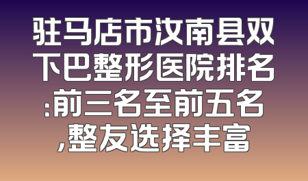 驻马店市汝南县双下巴整形医院排名：前三名至前五名，整友选择丰富