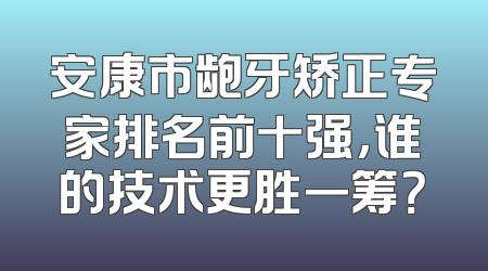 安康市龅牙矫正专家排名前十强，谁的技术更胜一筹？