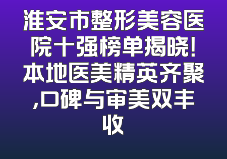 淮安市整形美容医院十强榜单揭晓！本地医美精英齐聚，口碑与审美双丰收