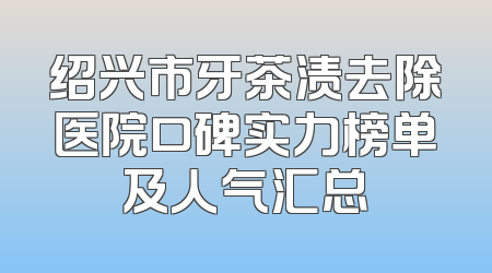 绍兴市牙茶渍去除医院口碑实力榜单及人气汇总