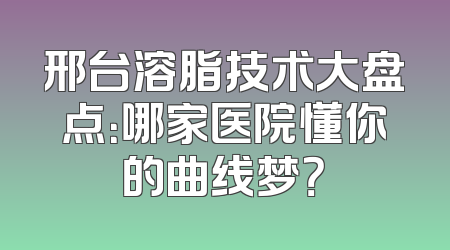 邢台溶脂技术大盘点：哪家医院懂你的曲线梦？
