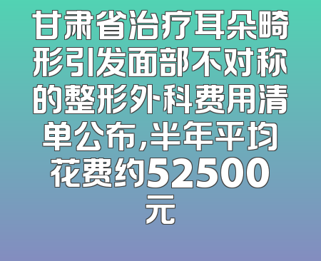 甘肃省治疗耳朵畸形引发面部不对称的整形外科费用清单公布，半年平均花费约52500元