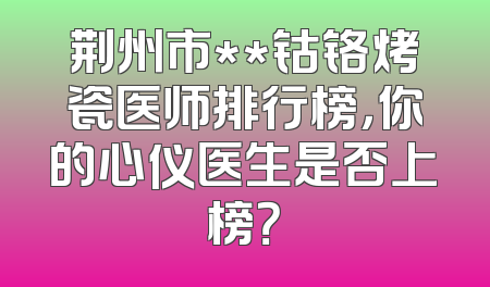 荆州市**钴铬烤瓷医师排行榜，你的心仪医生是否上榜？