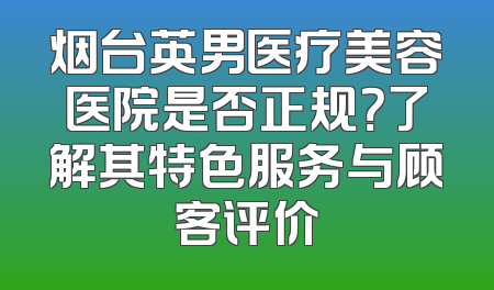 烟台英男医疗美容医院是否正规？了解其特色服务与顾客评价