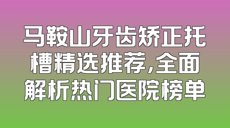 马鞍山牙齿矫正托槽精选推荐，全面解析热门医院榜单
