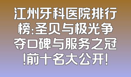 江州牙科医院排行榜：圣贝与极光争夺口碑与服务之冠！前十名大公开！