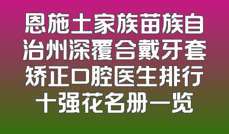 恩施土家族苗族自治州深覆合戴牙套矫正口腔医生排行十强花名册一览