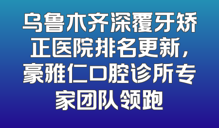 乌鲁木齐深覆牙矫正医院排名更新，豪雅仁口腔诊所专家团队领跑