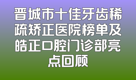 晋城市十佳牙齿稀疏矫正医院榜单及皓正口腔门诊部亮点回顾