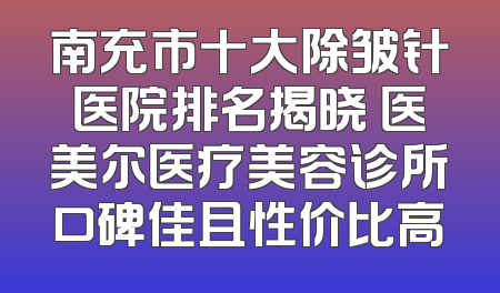 南充市十大除皱针医院排名揭晓 医美尔医疗美容诊所口碑佳且性价比高