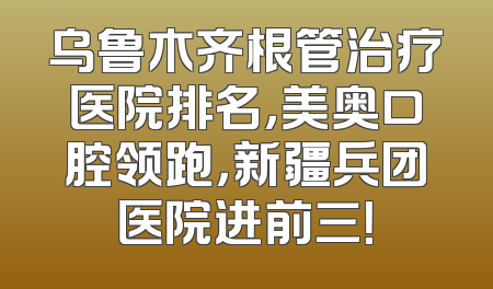 乌鲁木齐根管治疗医院排名，美奥口腔领跑，新疆兵团医院进前三！