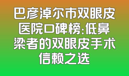 巴彦淖尔市双眼皮医院口碑榜：低鼻梁者的双眼皮手术信赖之选