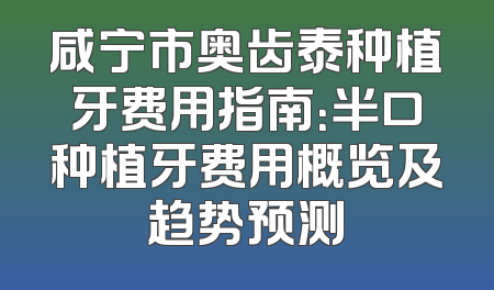 咸宁市奥齿泰种植牙费用指南：半口种植牙费用概览及趋势预测