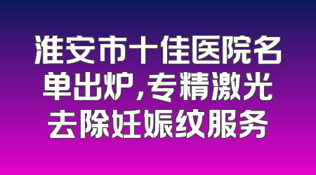 淮安市十佳医院名单出炉，专精激光去除妊娠纹服务