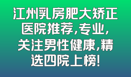 江州乳房肥大矫正医院推荐，专业，关注男性健康，精选四院上榜！