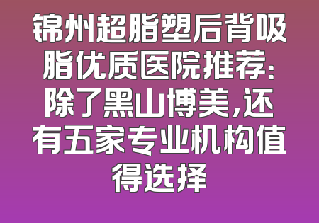 锦州超脂塑后背吸脂优质医院推荐：除了黑山博美，还有五家专业机构值得选择
