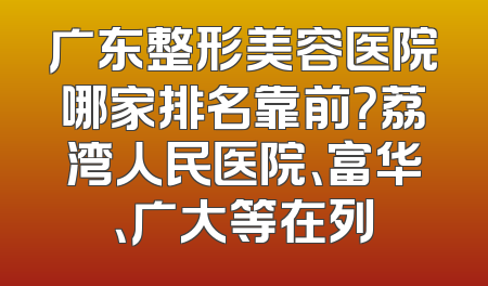 广东整形美容医院哪家排名靠前？荔湾人民医院、富华、广大等在列