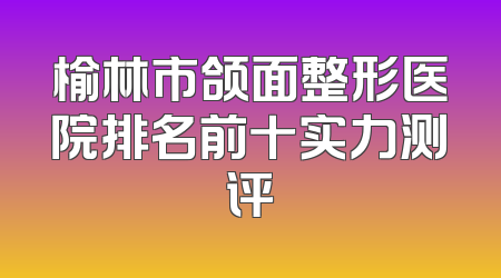 榆林市颌面整形医院排名前十实力测评